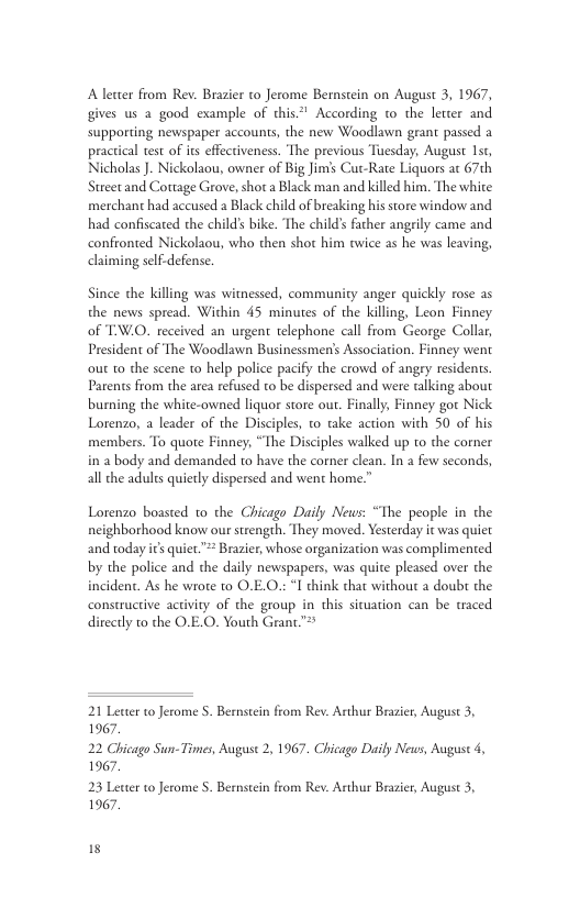 Aletter from Rev. Brasier to Jerome Bernstein on August 3, 1967, gives us a good example of this According to the letter and supporting newspaper accounts, the new Woodlawn grant passed a practical test of its effectiveness. The previous Tuesday, August 1, Nicholas . Nickolaou, owner of Big Jim’s Cut-Rate Liquors ac 7th Street and Cottage Grove, shot a Black man and killed him. The white merchant had accused a Black child of breaking his store window and had confiscated the child’s bike. The child’ facher angrily came and confronted Nickolaou, who then shot him twice s he was leaving, claiming self.defense. Since the killing was witnessed, community anger quickly rose as the news spread. Within 45 minutes of the killing, Leon Finney of TW.O. received an urgent telephone call from George Collar, President of The Woodlawn Businessmen’s Association. Finney went out to the scene to help police pacify the crowd of angry residents Parents from the area refused to be dispersed and were talking about burning the white-owned liquor store ou. Finally, Finney gor Nick Lotenzo, a leader of the Disciples, to take action with 50 of his members. To quote Finney, “The Disciples walked up to the corner in a body and demanded to have the corner clean. In 2 few seconds, all the adults quietly dispersed and went home.” Lotenzo boasted 1o the Chicago Daily News: “The people in the neighborhood know our strength. They moved. Yesterday it was quiet and today ics quiet”** Brazier, whose organization was complimented by the police and the daily newspapers, was quite pleased over the incident. As he wrote to O.E.O.: I think that without a doubt the constructive activity of the group in this sicuation can be traced direcly to the O.E.O. Youth Grant™* 21 Letter to Jerome 5. Bemstein from Rev. Arthur Brasier, August 3, 1967. 22 Chicago Sun-Times, August 2, 1967. Chicago Daily News, August 4, 1967. 23 Letter to Jerome 5. Bemstein from Rev. Arthur Brasier, August 3, 1967. 15